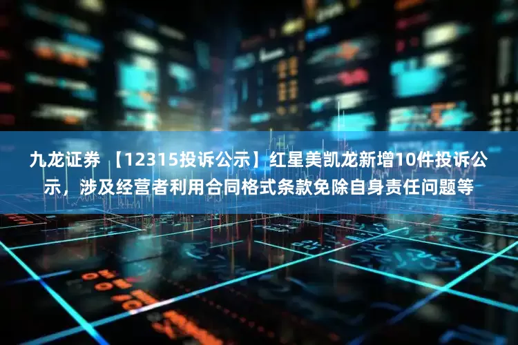 九龙证券 【12315投诉公示】红星美凯龙新增10件投诉公示，涉及经营者利用合同格式条款免除自身责任问题等