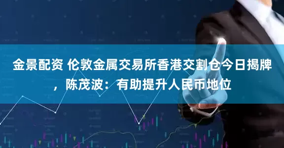 金景配资 伦敦金属交易所香港交割仓今日揭牌，陈茂波：有助提升人民币地位