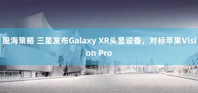 股海策略 三星发布Galaxy XR头显设备，对标苹果Vision Pro