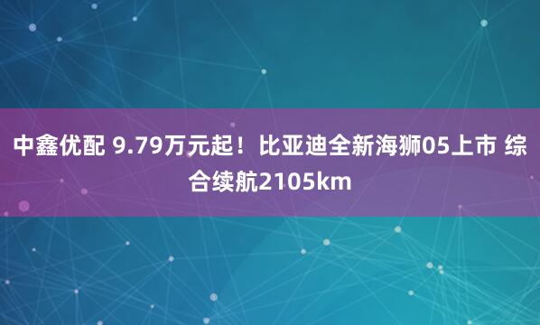 中鑫优配 9.79万元起！比亚迪全新海狮05上市 综合续航2105km