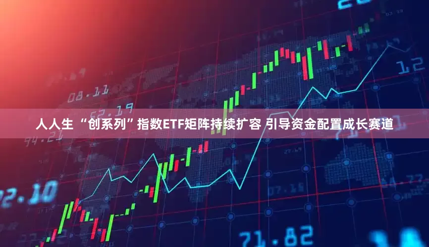 人人生 “创系列”指数ETF矩阵持续扩容 引导资金配置成长赛道